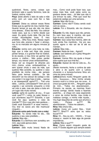 14 Pela salvação dos pequeninos
Gabriel Bratfich Penteado
quebrável, flores, cama, coisas que
lembrem sala e quarto feminino, bola de
futebol, cortina, mala.
Peça: (está aberto o lado da sala e mãe
entra com um vaso com flor e fala
sozinha)
Carmen: Deixa eu colocar essas flores
lindas que eu ganhei do meu marido hoje.
Quanto tempo já que ele não me dava
uma dessas... Estou tão feliz. Vou colocar
neste vaso, que eu o tenho desde que
casei. Eu gosto muito dele. Ele me traz
muitas recordações boas. É meu
predileto... Olha ficou lindo. Nossa vejam
que hora são, preciso ir fazer o almoço,
vou lá no mercado em alguns minutos já
volto...
Eduardo: (entra com uma bola na mão,
logo que a mãe sai) Hoje não posso
perder tempo, é a grande final do futebol,
lá da escola, e meu time vai ganhar nós
somos o melhor... Não posso perder
tempo, vou treinar umas embaixadinhas...
Deixo ver se ninguém tá olhando pra
mim....(treina umas embaixadinhas, e
sem querer chuta o vaso da mãe, que
quebra) Não acredito, eu quebrei o vaso
predileto de minha mãe... ela sempre
falou para termos cuidado... Se ela
descobrir vai me colocar de castigo e não
vou poder ir no jogo hoje á noite.... (pensa
e se desespera)E agora???.... Tive uma
idéia... Letícia, Letíciaaaaa!!!! Vem pra cá
urgente ( sai correndo enquanto a irmã
vai indo a sala, mas ele deixa a bola em
um lugar não muito visível)
Letícia: (grita do quarto) Já vou... O que
você quer??? ( entra na sala) Nossa o
que aconteceu aqui??? Eduardo, o que
você fez aqui, quebrou o vaso da
mamãe??? Era o que ela mais gostava....
Cadê você Eduardo?? ai esse menino...
Vou tirar os cacos pra não machucar
ninguém....
(Eduardo entra pelo fundo com a mãe)
Eduardo: Ta vendo mãe foi ela... Ela
quebrou o seu vaso predileto....
Letícia: Mas não...
Eduardo: E a Senhora nem acreditou em
mim, aqui está aprova clara.
Letícia: Mas...
Carmen: (fala muito brava) Nada de
mas... Como você pode fazer isso, que
coisa mais feia, você sabia como eu
gostava desse vaso... Já falei que não é
pra brincar na sala... Pelo que você fez
estará de castigo por uma semana...
Letícia: Mas não fui eu...
Carmen: Como não?? Estou vendo você
com os cacos...
Letícia: Foi o Eduardo, ele me chamou
e....
Eduardo: Eu não, lógico que não, jamais.
Eu nem tava aqui, é mentira, ela quer
fugir do erro, coisa feia né Letícia.
Carmen: Que coisa feia menina, além de
tudo ainda fica mentindo.. Vai pro seu
quarto agora e não sai de lá até eu
mandar...
Letícia: Mas mãe...
Carmen: Nada de mas... Agora!!!
Letícia: (sai batendo pé e grita) Ninguém
gosta de mim...
Carmen: Vamos filho me ajude a limpar
esta sujeira que sua irmã fez...
Eduardo: Apesar de não ter sido eu... Eu
ajudo...
(Neste momento, fecha a cortina da sala
e abre a do quarto com a Letícia
chorando e a boneca-humana Nina em
cima da cama imóvel)
Letícia:(chora muito) Ninguém gosta de
mim... buuuuuuu.... Nina minha amada
boneca você é a única que me ouve... A
única que gosta de mim.... Ninguém gosta
de mim... Todos me abandonaram...
Primeiro na escola, as meninas ficam
tirando comigo, dando risada e fazendo
piadinha.... ai chego em casa esperando
o amor de minha família, meu irmão é
maldoso comigo, e minha mãe injusta...
Vou fugir daqui(faz de conta que arruma a
mala).... Porque eu??? Me
abandonaram... Todos me odeiam...
Nina: Não chora não...
Letícia: (Leva um susto) Ops... Você
fala??? Nina??? acho que eu estou
louca!?!?!?
Nina: Oi... Sou eu sim... hihihihi.... Vi sua
tristeza e resolvi te falar algo de grande
importância..
Letícia: Mas o que???
Nina: Como assim ninguém gosta de
você,?? Existe alguém que sempre estará
 