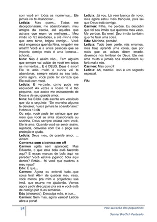 com você em todos os momentos... Ele
jamais vai te abandonar...
Letícia: Mas quem... Todos me
decepcionaram, me abandonaram, meu
amigos da escola, até aqueles que
achava que eram os melhores... Meu
irmão só faz maldades, e até minha mãe
que amo tanto, brigou comigo... Você
está enganada querida Nina, ninguém me
ama!!!! Você é a única pessoas que se
importa comigo mais é uma boneca...
(chora)...
Nina: Não é assim não... Tem alguém
que sempre vai cuidar de você em todos
os momentos... E é DEUS. Deus é amor!
Ele te ama muito e nunca vai te
abandonar, sempre estará ao seu lado,
como agora, você pode ter certeza que
Ele está com você.
Letícia: É verdade, como pude me
esquecer! As vezes a nossa fé é tão
pequena, que acabo me esquecendo de
Deus e de seu grande amor.
Nina: Na Bíblia está escrito um versículo
que diz o seguinte: “De maneira alguma
te deixarei, nunca jamais te abandonarei.”
Hebreus 13:5b
Ou seja, você pode ter certeza que por
mais que você se sinta abandonada ou
sozinha, Deus sempre estará com você,
Ele te ama. Quando você se sentir assim,
rejeitada, converse com Ele e peça sua
proteção e ajuda.
Letícia: Deus meu, de grande amor, ...
Amém
Conversa com a boneca em off
Carmen (grita sem aparecer): Mas
Eduardo, o que esta bola está fazendo
aqui? E essas marcas de bola aqui na
parede? Você estava jogando bola aqui
dentro? Então... foi você que quebrou o
meu vaso?
Edu: É que...
Carmen: Agora eu entendi tudo...que
coisa feia! Além de quebrar meu vaso,
você mentiu pra mim e prejudicou sua
irmã, que estava me ajudando. Vamos
agora pedir desculpas pra ela e você está
de castigo por duas semanas.
Edu (chorando): Desculpa mãe, é que...
Carmen: Sem mas, agora vamos! Letícia
abra a porta!

15

Letícia: Já vou. Lá vem bronca de novo,
mas agora estou mais tranquila, pois sei
que Deus está comigo.
Carmen: Filha, me perdoe. Eu descobri
que foi seu irmão que quebrou meu vaso.
Me perdoe. Eu errei. Seu irmão também
quer te falar uma coisa.
Edu: Maninha, perdão!
Letícia: Tudo bem gente, nós erramos,
mas hoje aprendi uma coisa, que por
mais que as coisas dêem errado,
devemos nos lembrar de Deus. Ele nos
ama muito e jamais nos abandonará ou
fará mal a nós.
Carmen: Mas como?
Letícia: Ah, mamãe, isso é um segredo
especial.
FIM

Pela salvação dos pequeninos
Gabriel Bratfich Penteado

 