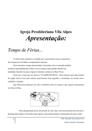 Igreja Presbiteriana Vila Alpes

Apresentação:
Tempo de Férias...
As férias estão chegando e à medida que se aproximam, cresce a expectativa
das crianças por atividades e programações especiais.
Esses encontros, sempre descontraídos e divertidos, têm se mostrado também
excelente oportunidade para refletir com as crianças sobre grandes desafios da
atualidade. Questões às quais a Igreja é chamada a anunciar as Boas Novas.
Neste ano, o tema que nos motiva é “O AMOR DE DEUS”. Nosso desejo é que cada membro
da equipe sinta-se livre para realizar criativamente estas sugestões e orientações, de acordo com a
realidade e situações.
Que Deus possa abençoar sua vida e ministério junto às crianças e que sejamos instrumentos
nas mãos de Deus.

Nossa programação prevê um período de cinco dias, com encerramento previsto para o
domingo pela manhã, envolvendo toda a Igreja e procurando garantir a participação dos pais e mães.

2

Pela salvação dos pequeninos
Gabriel Bratfich Penteado

 