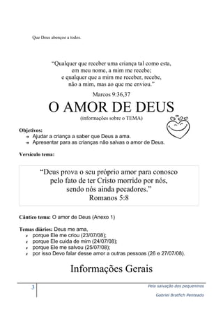 Que Deus abençoe a todos.

“Qualquer que receber uma criança tal como esta,
em meu nome, a mim me recebe;
e qualquer que a mim me receber, recebe,
não a mim, mas ao que me enviou.”
Marcos 9:36,37

O AMOR DE DEUS
(informações sobre o TEMA)
Objetivos:
➔ Ajudar a criança a saber que Deus a ama.
➔ Apresentar para as crianças não salvas o amor de Deus.
Versículo tema:

“Deus prova o seu próprio amor para conosco
pelo fato de ter Cristo morrido por nós,
sendo nós ainda pecadores.”
Romanos 5:8
Cântico tema: O amor de Deus (Anexo 1)
Temas diários: Deus me ama,
✗ porque Ele me criou (23/07/08);
✗ porque Ele cuida de mim (24/07/08);
✗ porque Ele me salvou (25/07/08);
✗ por isso Devo falar desse amor a outras pessoas (26 e 27/07/08).

Informações Gerais
3

Pela salvação dos pequeninos
Gabriel Bratfich Penteado

 