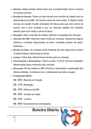 ➔

Horário: esteja sempre atento para que a programação inicie e encerre
no horário previsto;

➔

Reunião de Oração: Todos os dias haverá uma reunião de oração com os
organizadores da EBF, 30 minutos antes do início desta. O objetivo desta
reunião de oração é pedir orientação de Deus para que tudo ocorra de
acordo com a Sua vontade e que as crianças estejam de corações
abertos para ouvir sobre o amor de Deus.

➔

Recepção: Após a reunião de oração, faremos a recepção das crianças;

➔

Abertura da EBF: Daremos boas-vindas às crianças, cantaremos alguns
cânticos e histórias relacionadas ao tema, contadas através de teatro,
fantoches,...;

➔

Divisão em Salas: As crianças serão divididas em três salas para ouvirem
a história bíblica relacionada ao tema;

➔

Lanche: Todos dias ofereceremos lanche para as crianças;

➔

Encerramento e Brincadeiras: Todos os dias, no final, teremos atividades
diferenciadas para a diversão das crianças;

➔

Decoração: No dia anterior a EBF faremos a decoração e preparação dos
últimos detalhes. Contamos com a colaboração de toda a equipe.

➔

Cronograma Diário:

14 : 0 0 - Reunião de Oração
14 : 1 0 - Recepção
14 : 3 0 - Abertura da EBF
15 : 0 0

- Divisão em salas

15 : 4 0 -

Lanche

16 : 0 0 - Encerramento e brincadeiras

Roteiro Diário
4

Pela salvação dos pequeninos
Gabriel Bratfich Penteado

 