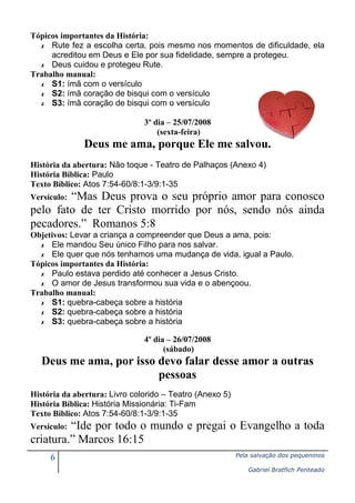 Tópicos importantes da História:
✗ Rute fez a escolha certa, pois mesmo nos momentos de dificuldade, ela
acreditou em Deus e Ele por sua fidelidade, sempre a protegeu.
✗ Deus cuidou e protegeu Rute.
Trabalho manual:
✗ S1: ímã com o versículo
✗ S2: ímã coração de bisqui com o versículo
✗ S3: ímã coração de bisqui com o versículo
3º dia – 25/07/2008
(sexta-feira)

Deus me ama, porque Ele me salvou.
História da abertura: Não toque - Teatro de Palhaços (Anexo 4)
História Bíblica: Paulo
Texto Bíblico: Atos 7:54-60/8:1-3/9:1-35

“Mas Deus prova o seu próprio amor para conosco
pelo fato de ter Cristo morrido por nós, sendo nós ainda
pecadores.” Romanos 5:8
Versículo:

Objetivos: Levar a criança a compreender que Deus a ama, pois:
✗ Ele mandou Seu único Filho para nos salvar.
✗ Ele quer que nós tenhamos uma mudança de vida, igual a Paulo.
Tópicos importantes da História:
✗ Paulo estava perdido até conhecer a Jesus Cristo.
✗ O amor de Jesus transformou sua vida e o abençoou.
Trabalho manual:
✗ S1: quebra-cabeça sobre a história
✗ S2: quebra-cabeça sobre a história
✗ S3: quebra-cabeça sobre a história
4º dia – 26/07/2008
(sábado)

Deus me ama, por isso devo falar desse amor a outras
pessoas
História da abertura: Livro colorido – Teatro (Anexo 5)
História Bíblica: História Missionária: Ti-Fam
Texto Bíblico: Atos 7:54-60/8:1-3/9:1-35

“Ide por todo o mundo e pregai o Evangelho a toda
criatura.” Marcos 16:15
Versículo:

6

Pela salvação dos pequeninos
Gabriel Bratfich Penteado

 