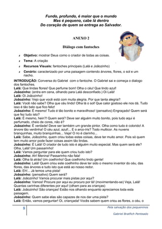 Fundo, profundo, é maior que o mundo
Mas é pequeno, cabe lá dentro
Do coração de quem se entrega ao Salvador.

ANEXO 2
Diálogo com fantoches
✗

Objetivo: mostrar Deus como o criador de todas as coisas.

✗

Tema: A criação

✗

Recursos Visuais: fantoches principais (Lalá e Joãozinho)

✗

Cenário: caracterizado por uma paisagem contendo árvores, flores, o sol e um
riacho.

INTRODUÇÃO: Conversa do Gabriel com o fantoche. O Gabriel sai e começa o dialogo
dos fantoches.
Lalá: Que lindas flores! Que perfume bom! Olha o céu! Que lindo azul!
Joãozinho: (entra em cena, olhando para Lalá desconfiado.) Oi Lalá!
Lalá: Oi Joãozinho!
Joãozinho: Vejo que você está com muita alegria. Por que tanta alegria?
Lalá: Você não sabe? Olha que céu lindo! Olha lá o sol! Que calor gostoso ele nos dá. Tudo
isso é tão belo que fico feliz!
Joãozinho: É mesmo! Tudo é tão bonito e maravilhoso! (pensativo) Engraçado! Quem será
que fez tudo isto?
Lalá: É mesmo, hein?! Quem será? Deve ser alguém muito bonito, pois tudo aqui é
perfumado, cheio de cores, não é?
Joãozinho: É verdade! Deve ser também um grande pintor. Olha como tudo é colorido! A
árvore tão verdinha! O céu azul, azul!... E o arco-íris? Todo multicor. As nuvens
branquinhas, muito branquinhas... Veja! O rio é clarinho...
Lalá: Sabe, Joãozinho, quem criou todas estas coisas, deve ter muito amor. Pois só quem
tem muito amor pode fazer coisas assim tão lindas.
Joãozinho: É Lalá! O criador de tudo isto é alguém muito especial. Mas quem será ele?
Olha, Lalá! Um passarinho!
Lalá: Vamos perguntar para ele quem criou tudo isto?
Joãozinho: Ah! Menina! Passarinho não fala!
Lalá: Olha lá atrás! Um coelhinho! Que coelhinho lindo gente!
Joãozinho: Lalá! Quem criou este coelhinho deve ter sido o mesmo inventor do céu, das
flores, das árvores e tudo isto que está ao nosso redor.
Lalá: Eh!... Já temos uma pista!
Joãozinho: (pensativo) Quem será?
Lalá: Joãozinho! Vamos procurar mais pistas por aqui?
Joãozinho: Vamos! Procure por aqui eu procuro por lá! (movimentando-se) Veja, Lalá!
Quantas carinhas diferentes por aqui! (olham para as crianças)
Lalá: Joãozinho! São crianças! Estão nos olhando enquanto apreciamos toda esta
paisagem.
Joãozinho: Quem sabe elas são capazes de nos dar uma pista?
Lalá: Então, vamos perguntar! Oi, criançada! Vocês sabem quem criou as flores, o céu, o

8

Pela salvação dos pequeninos
Gabriel Bratfich Penteado

 