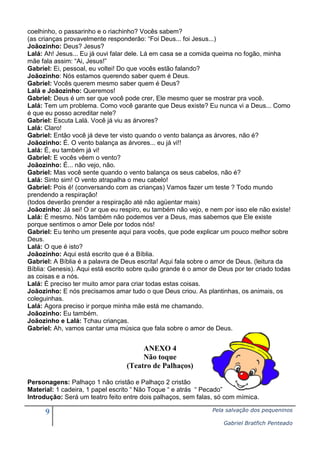 coelhinho, o passarinho e o riachinho? Vocês sabem?
(as crianças provavelmente responderão: “Foi Deus... foi Jesus...)
Joãozinho: Deus? Jesus?
Lalá: Ah! Jesus... Eu já ouvi falar dele. Lá em casa se a comida queima no fogão, minha
mãe fala assim: “Ai, Jesus!”
Gabriel: Ei, pessoal, eu voltei! Do que vocês estão falando?
Joãozinho: Nós estamos querendo saber quem é Deus.
Gabriel: Vocês querem mesmo saber quem é Deus?
Lalá e Joãozinho: Queremos!
Gabriel: Deus é um ser que você pode crer, Ele mesmo quer se mostrar pra você.
Lalá: Tem um problema. Como você garante que Deus existe? Eu nunca vi a Deus... Como
é que eu posso acreditar nele?
Gabriel: Escuta Lalá. Você já viu as árvores?
Lalá: Claro!
Gabriel: Então você já deve ter visto quando o vento balança as árvores, não é?
Joãozinho: É. O vento balança as árvores... eu já vi!!
Lalá: É, eu também já vi!
Gabriel: E vocês vêem o vento?
Joãozinho: É... não vejo, não.
Gabriel: Mas você sente quando o vento balança os seus cabelos, não é?
Lalá: Sinto sim! O vento atrapalha o meu cabelo!
Gabriel: Pois é! (conversando com as crianças) Vamos fazer um teste ? Todo mundo
prendendo a respiração!
(todos deverão prender a respiração até não agüentar mais)
Joãozinho: Já sei! O ar que eu respiro, eu também não vejo, e nem por isso ele não existe!
Lalá: É mesmo. Nós também não podemos ver a Deus, mas sabemos que Ele existe
porque sentimos o amor Dele por todos nós!
Gabriel: Eu tenho um presente aqui para vocês, que pode explicar um pouco melhor sobre
Deus.
Lalá: O que é isto?
Joãozinho: Aqui está escrito que é a Bíblia.
Gabriel: A Bíblia é a palavra de Deus escrita! Aqui fala sobre o amor de Deus. (leitura da
Bíblia: Genesis). Aqui está escrito sobre quão grande é o amor de Deus por ter criado todas
as coisas e a nós.
Lalá: É preciso ter muito amor para criar todas estas coisas.
Joãozinho: E nós precisamos amar tudo o que Deus criou. As plantinhas, os animais, os
coleguinhas.
Lalá: Agora preciso ir porque minha mãe está me chamando.
Joãozinho: Eu também.
Joãozinho e Lalá: Tchau crianças.
Gabriel: Ah, vamos cantar uma música que fala sobre o amor de Deus.

ANEXO 4
Não toque
(Teatro de Palhaços)
Personagens: Palhaço 1 não cristão e Palhaço 2 cristão
Material: 1 cadeira, 1 papel escrito “ Não Toque “ e atrás “ Pecado”
Introdução: Será um teatro feito entre dois palhaços, sem falas, só com mímica.

9

Pela salvação dos pequeninos
Gabriel Bratfich Penteado

 