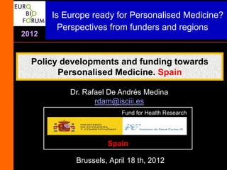 Is Europe ready for Personalised Medicine?
         Perspectives from funders and regions
2012


  Policy developments and funding towards
        Personalised Medicine. Spain

           Dr. Rafael De Andrés Medina
                  rdam@isciii.es
                         Fund for Health Research




                     Spain

            Brussels, April 18 th, 2012
 