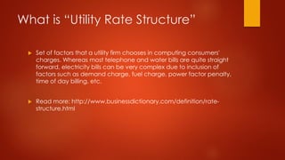 What is “Utility Rate Structure”
 Set of factors that a utility firm chooses in computing consumers'
charges. Whereas most telephone and water bills are quite straight
forward, electricity bills can be very complex due to inclusion of
factors such as demand charge, fuel charge, power factor penalty,
time of day billing, etc.
 Read more: http://www.businessdictionary.com/definition/rate-
structure.html
 