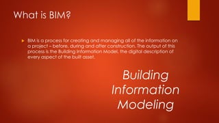 What is BIM?
 BIM is a process for creating and managing all of the information on
a project – before, during and after construction. The output of this
process is the Building Information Model, the digital description of
every aspect of the built asset.
Building
Information
Modeling
 