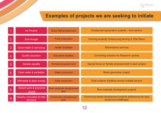 12
No Poverty
Zero hunger
Good health & well being
Quality education
Gender equality
Clean water & sanitation
Affordable & clean energy
Decent work & economic
growth
Industry, innovation & infra-
structure
Mass Self-employment Employment generation projects – from service
Farming projects| Outsourcing farming to Ode Remo
Telemedicine services
Converting schools into Research centres
Special focus on female empowerment in each project
Water generation project
Solar projects initiatives across multiple sectors
Raw materials development projects
Community based development projects addressing the keys
issues and challenges
Food production
Health facilitates
Education facilities
Female empowerment
Water production
Solar production
Raw materials development
plan
Community development
plan
1
2
3
4
5
6
7
8
9
Examples of projects we are seeking to initiate
 