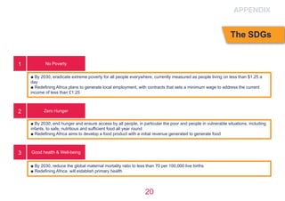 20
No Poverty
Zero Hunger
Good health & Well-being
■ By 2030, eradicate extreme poverty for all people everywhere, currently measured as people living on less than $1.25 a
day
■ Redefining Africa plans to generate local employment, with contracts that sets a minimum wage to address the current
income of less than £1.25
■ By 2030, end hunger and ensure access by all people, in particular the poor and people in vulnerable situations, including
infants, to safe, nutritious and sufficient food all year round
■ Redefining Africa aims to develop a food product with a initial revenue generated to generate food
■ By 2030, reduce the global maternal mortality ratio to less than 70 per 100,000 live births
■ Redefining Africa  will establish primary health
1
2
3
APPENDIX
The SDGs
 