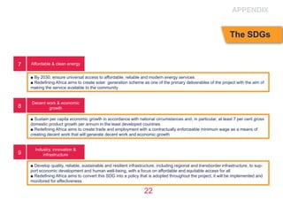 22
Affordable & clean energy
Decent work & economic
growth
Industry, innovation &
infrastructure
■ By 2030, ensure universal access to affordable, reliable and modern energy services
■ Redefining Africa aims to create solar generation scheme as one of the primary deliverables of the project with the aim of
making the service available to the community
■ Sustain per capita economic growth in accordance with national circumstances and, in particular, at least 7 per cent gross
domestic product growth per annum in the least developed countries
■ Redefining Africa aims to create trade and employment with a contractually enforceable minimum wage as a means of
creating decent work that will generate decent work and economic growth
■ Develop quality, reliable, sustainable and resilient infrastructure, including regional and transborder infrastructure, to sup-
port economic development and human well-being, with a focus on affordable and equitable access for all
■ Redefining Africa aims to convert this SDG into a policy that is adopted throughout the project, it will be implemented and
monitored for effectiveness
7
8
9
APPENDIX
The SDGs
 