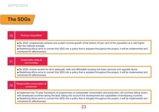 23
Reduce inequalities
Sustainable cities &
communities
Responsible consumption &
production
■ By 2030, progressively achieve and sustain income growth of the bottom 40 per cent of the population at a rate higher
than the national average
■ Redefining Africa aims to convert this SDG into a policy that is adopted throughout the project, it will be implemented and
monitored for effectiveness
■ By 2030, ensure access for all to adequate, safe and affordable housing and basic services and upgrade slums
■ Redefining Africa aims to convert this SDG into a policy that is adopted throughout the project, it will be implemented and
monitored for effectiveness
■ Implement the 10-year framework of programmes on sustainable consumption and production, all countries taking action,
with developed countries taking the lead, taking into account the development and capabilities of developing countries
■ Redefining Africa aims to convert this SDG into a policy that is adopted throughout the project, it will be implemented and
monitored for effectiveness
10
11
12
APPENDIX
The SDGs
 