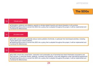 24
Climate action
Life below water
Life on land
■ Strengthen resilience and adaptive capacity to climate-related hazards and natural disasters in all countries
■ Redefining Africa aims to convert this SDG into a policy that is adopted throughout the project, it will be implemented and
monitored for effectiveness
■ By 2025, prevent and significantly reduce marine pollution of all kinds, in particular from land-based activities, including
marine debris and nutrient pollution
■ Redefining Africa aims to convert this SDG into a policy that is adopted throughout the project, it will be implemented and
monitored for effectiveness
■ By 2020, ensure the conservation, restoration and sustainable use of terrestrial and inland freshwater ecosystems and
their services, in particular forests, wetlands, mountains and drylands, in line with obligations under international agreements 
■ Redefining Africa aims to convert this SDG into a policy that is adopted throughout the project, it will be implemented and
monitored for effectiveness
13
14
15
APPENDIX
The SDGs
 
