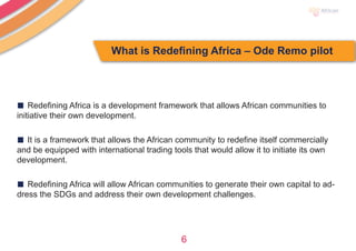6
What is Redefining Africa – Ode Remo pilot
■ Redefining Africa is a development framework that allows African communities to
initiative their own development.
■ It is a framework that allows the African community to redefine itself commercially
and be equipped with international trading tools that would allow it to initiate its own
development.
■ Redefining Africa will allow African communities to generate their own capital to ad-
dress the SDGs and address their own development challenges.
 