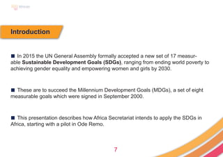 7
Introduction
■ In 2015 the UN General Assembly formally accepted a new set of 17 measur-
able Sustainable Development Goals (SDGs), ranging from ending world poverty to
achieving gender equality and empowering women and girls by 2030.
■ These are to succeed the Millennium Development Goals (MDGs), a set of eight
measurable goals which were signed in September 2000.
■ This presentation describes how Africa Secretariat intends to apply the SDGs in
Africa, starting with a pilot in Ode Remo.
 