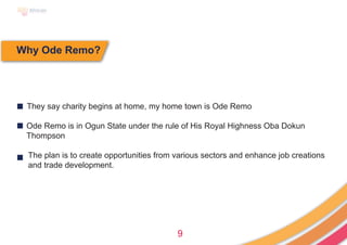 9
Why Ode Remo?
■ They say charity begins at home, my home town is Ode Remo
Ode Remo is in Ogun State under the rule of His Royal Highness Oba Dokun
Thompson
The plan is to create opportunities from various sectors and enhance job creations
and trade development.
■
■
 