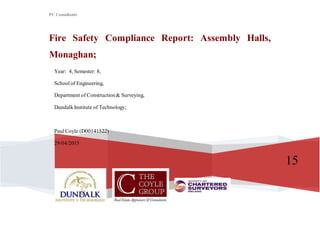 PC Consultants
15
Fire Safety Compliance Report: Assembly Halls,
Monaghan;
Year: 4, Semester: 8,
School of Engineering,
Department of Construction& Surveying,
Dundalk Institute of Technology;
Paul Coyle (D00141522)
29/04/2015
 