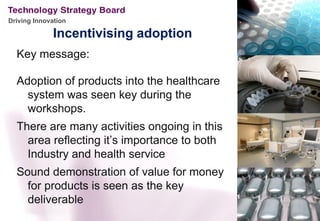 Driving Innovation

              Incentivising adoption
  Key message:

  Adoption of products into the healthcare
    system was seen key during the
    workshops.
  There are many activities ongoing in this
    area reflecting it’s importance to both
    Industry and health service
  Sound demonstration of value for money
    for products is seen as the key
    deliverable
 