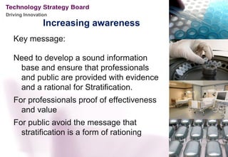 Driving Innovation

                Increasing awareness
   Key message:

   Need to develop a sound information
    base and ensure that professionals
    and public are provided with evidence
    and a rational for Stratification.
   For professionals proof of effectiveness
     and value
   For public avoid the message that
     stratification is a form of rationing
 