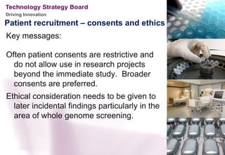 Driving Innovation

Patient recruitment – consents and ethics
Key messages:

Often patient consents are restrictive and
  do not allow use in research projects
  beyond the immediate study. Broader
  consents are preferred.
Ethical consideration needs to be given to
  later incidental findings particularly in the
  area of whole genome screening.
 
