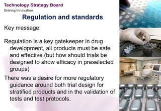 Driving Innovation

           Regulation and standards
Key message:

Regulation is a key gatekeeper in drug
 development, all products must be safe
 and effective (but how should trials be
 designed to show efficacy in preselected
 groups)
There was a desire for more regulatory
  guidance around both trial design for
  stratified products and in the validation of
  tests and test protocols.
 