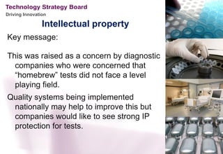 Driving Innovation

                Intellectual property
Key message:

This was raised as a concern by diagnostic
  companies who were concerned that
  “homebrew” tests did not face a level
  playing field.
Quality systems being implemented
 nationally may help to improve this but
 companies would like to see strong IP
 protection for tests.
 
