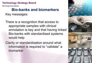 Driving Innovation

          Bio-banks and biomarkers
   Key messages:

   There is a recognition that access to
     appropriate samples with clinical
     annotation is key and that having linked
     Bio-banks with standardised systems
     would help
   Clarity or standardisation around what
     information is required to “validate” a
     biomarker
 