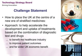 Driving Innovation


              Challenge Statement
• How to place the UK at the centre of a
  new era of stratified medicines:
• Approach: to help accelerate the
  development and uptake of treatments
  based on the combination of diagnostic
  test and drugs
    ... to benefit the healthcare industry
    ... to improve patient outcomes
    ... and for wider UK economic benefit
 