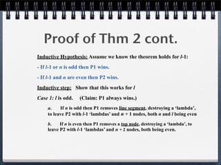 Proof of Thm 2 cont.
Inductive Hypothesis: Assume we know the theorem holds for l-1:
- If l-1 or n is odd then P1 wins.
- If l-1 and n are even then P2 wins.
Inductive step: Show that this works for l
Case 1: l is odd. (Claim: P1 always wins.)
a. If n is odd then P1 removes line segment, destroying a ‘lambda’,
to leave P2 with l-1 ‘lambdas’ and n + 1 nodes, both n and l being even
b. If n is even then P1 removes a top node, destroying a ‘lambda’, to
leave P2 with l-1 ‘lambdas’ and n + 2 nodes, both being even.
 