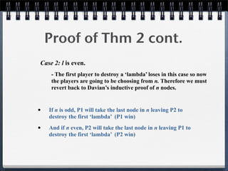 Proof of Thm 2 cont.
Case 2: l is even.
- The first player to destroy a ‘lambda’ loses in this case so now
the players are going to be choosing from n. Therefore we must
revert back to Davian’s inductive proof of n nodes.
• If n is odd, P1 will take the last node in n leaving P2 to
destroy the first ‘lambda’ (P1 win)
• And if n even, P2 will take the last node in n leaving P1 to
destroy the first ‘lambda’ (P2 win)
 