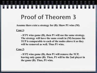 Proof of Theorem 3
Assume there exist a strategy for (B). Show P1 wins (M).
Case 1:
- If P1 wins game (B), then P1 will use the same strategy.
The strategy will have the same result in (M) because the
TCP is comparable to each of the nodes above it so they
will be removed as well. Thus P1 wins.
Case 2:
- If P2 wins game (B), then P1 will remove the TCP,
leaving only game (B). Then, P1 will be the 2nd player in
the game (B). Thus, P1 wins.
 