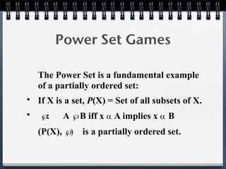 Power Set Games
The Power Set is a fundamental example
of a partially ordered set:
• If X is a set, P(X) = Set of all subsets of X.
• : A B iff x  A implies x  B
(P(X), ) is a partially ordered set.
 