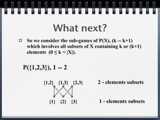 What next?
So we consider the sub-games of P(X), (k -- k+1)
which involves all subsets of X containing k or (k+1)
elements (0 ≤ k < |X|).
P({1,2,3}), 1 -- 2
{1} {2} {3}
{1,2} {1,3} {2,3} 2 - elements subsets
1 - elements subsets
 