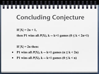 Concluding Conjecture
If |X| = 2n + 1,
then P1 wins all P(X), k -- k+1 games (0 ≤ k < 2n+1)
If |X| = 2n then:
• P1 wins all P(X), k -- k+1 games (n ≤ k < 2n)
• P1 wins all P(X), k -- k+1 games (0 ≤ k < n)
 