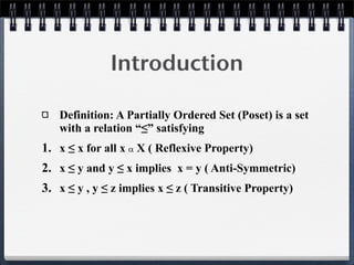 Introduction
Definition: A Partially Ordered Set (Poset) is a set
with a relation “≤” satisfying
1. x ≤ x for all x  X ( Reflexive Property)
2. x ≤ y and y ≤ x implies x = y ( Anti-Symmetric)
3. x ≤ y , y ≤ z implies x ≤ z ( Transitive Property)
 