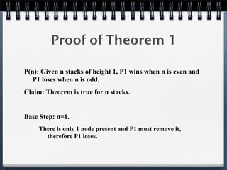 Proof of Theorem 1
P(n): Given n stacks of height 1, P1 wins when n is even and
P1 loses when n is odd.
Claim: Theorem is true for n stacks.
Base Step: n=1.
There is only 1 node present and P1 must remove it,
therefore P1 loses.
 