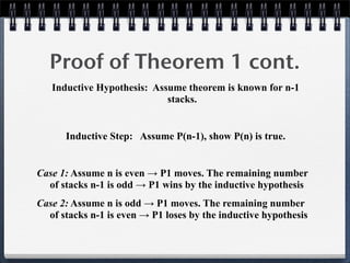 Inductive Hypothesis: Assume theorem is known for n-1
stacks.
Inductive Step: Assume P(n-1), show P(n) is true.
Case 1: Assume n is even → P1 moves. The remaining number
of stacks n-1 is odd → P1 wins by the inductive hypothesis
Case 2: Assume n is odd → P1 moves. The remaining number
of stacks n-1 is even → P1 loses by the inductive hypothesis
Proof of Theorem 1 cont.
 