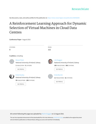 See	discussions,	stats,	and	author	profiles	for	this	publication	at:	https://www.researchgate.net/publication/306056598
A	Reinforcement	Learning	Approach	for	Dynamic
Selection	of	Virtual	Machines	in	Cloud	Data
Centres
Conference	Paper	·	August	2016
CITATIONS
0
READS
111
5	authors,	including:
Kieran	Flesk
National	University	of	Ireland,	Galway
1	PUBLICATION			0	CITATIONS			
SEE	PROFILE
Jim	Duggan
National	University	of	Ireland,	Galway
106	PUBLICATIONS			506	CITATIONS			
SEE	PROFILE
Enda	Howley
National	University	of	Ireland,	Galway
59	PUBLICATIONS			209	CITATIONS			
SEE	PROFILE
Enda	Barrett
11	PUBLICATIONS			61	CITATIONS			
SEE	PROFILE
All	content	following	this	page	was	uploaded	by	Martin	Duggan	on	11	August	2016.
The	user	has	requested	enhancement	of	the	downloaded	file.	All	in-text	references	underlined	in	blue	are	added	to	the	original	document
and	are	linked	to	publications	on	ResearchGate,	letting	you	access	and	read	them	immediately.
 