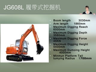 JG608L 履带式挖掘机
• Boom length 3030mm
• Arm length 1860mm
• Maximum Digging Reach
6000mm
• Maximum Digging Depth
3580mm
• Maximum Digging Force
45KN
• Maximum Digging Height
5400mm
• Maximum Dumoing Height
4000mm
• Minmun Platform Tail
tumying Radius 1700mm
 