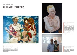 Five Blocks of Time
Retirement (2004-2012)
1. The Adoration of Acceptance
Painting completed for the East African Art
Biennale 2011 depicting a couple of albino
children inserted into a cartoon by Michelangelo’s
Manchester Madonna - with changed ethnicity to
an African family.
2. Thealbinomanwithhishand
amputated
This is an oil painting completed
recently in Edinburgh to
publicise a novel I wrote in
2011. The novel on the subject
of people with albinism is
called Children of the Moon,
the proceeds of which are
being sent to the NGO ‘Under
the Same Sun’ in Tanzania.
3. Image of Sara and I on our
retirement in Tanzania
At our UNICEF staff farewell
party in Tanzania, after 36 years
combined service.
 