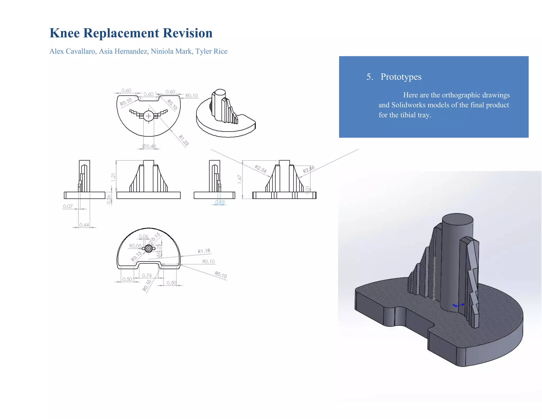 Knee Replacement Revision
Alex Cavallaro, Asia Hernandez, Niniola Mark, Tyler Rice
5. Prototypes
Here are the orthographic drawings
and Solidworks models of the final product
for the tibial tray.
 