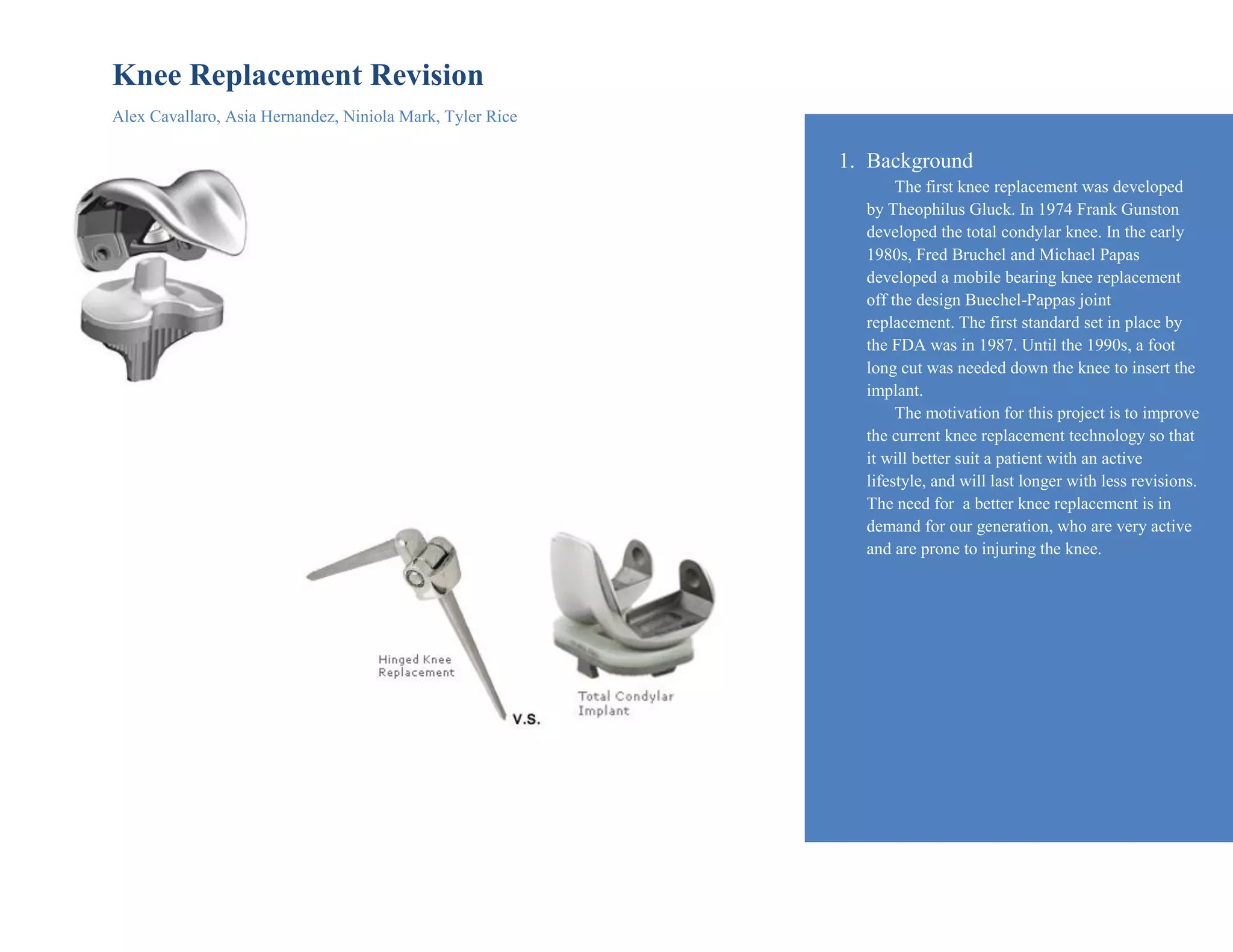 Knee Replacement Revision
Alex Cavallaro, Asia Hernandez, Niniola Mark, Tyler Rice
1. Background
The first knee replacement was developed
by Theophilus Gluck. In 1974 Frank Gunston
developed the total condylar knee. In the early
1980s, Fred Bruchel and Michael Papas
developed a mobile bearing knee replacement
off the design Buechel-Pappas joint
replacement. The first standard set in place by
the FDA was in 1987. Until the 1990s, a foot
long cut was needed down the knee to insert the
implant.
The motivation for this project is to improve
the current knee replacement technology so that
it will better suit a patient with an active
lifestyle, and will last longer with less revisions.
The need for a better knee replacement is in
demand for our generation, who are very active
and are prone to injuring the knee.
 