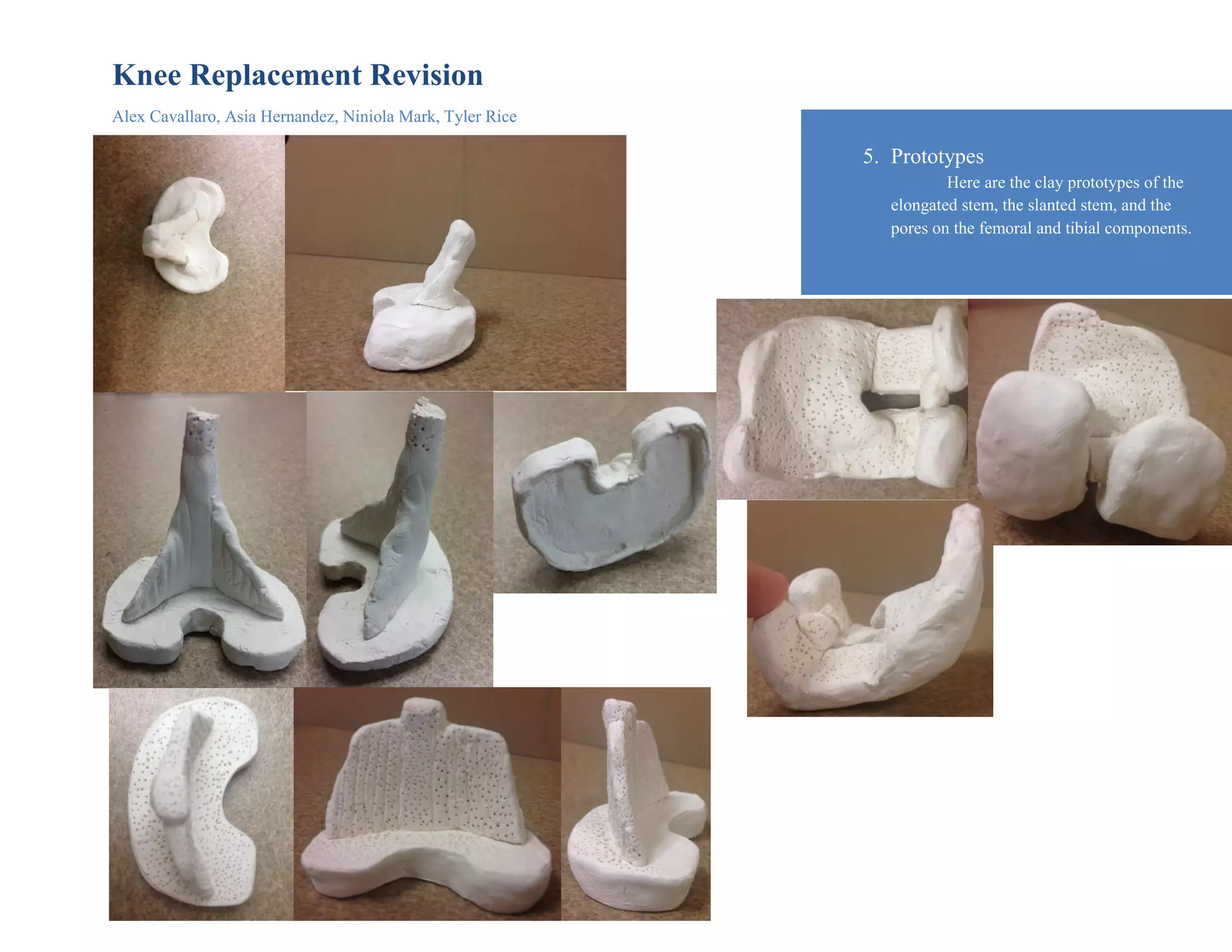 Knee Replacement Revision
Alex Cavallaro, Asia Hernandez, Niniola Mark, Tyler Rice
5. Prototypes
Here are the clay prototypes of the
elongated stem, the slanted stem, and the
pores on the femoral and tibial components.
 