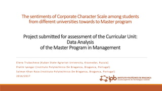 The sentiments of Corporate Character Scale among students
from different universities towards to Master program
Project submitted for assessment of the Curricular Unit:
Data Analysis
of the Master Program in Management
Elena Trubacheva (Kuban State Agrarian University, Krasnodar, Russia)
Pratik Iyengar (Instituto Polytechnico De Braganca, Braganca, Portugal)
Salman Khan Raza (Instituto Polytechnico De Braganca, Braganca, Portugal)
2016/2017
 