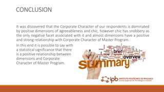 CONCLUSION
It was discovered that the Corporate Character of our respondents is dominated
by positive dimensions of agreeableness and chic, however chic has snobbery as
the only negative facet associated with it and almost dimensions have a positive
and strong relationship with Corporate Character of Master Program.
In this end it is possible to say with
a statistical significance that there
is a positive relationship between
dimensions and Corporate
Character of Master Program.
 
