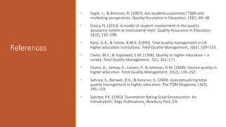 References
• Eagle, L., & Brennan, R. (2007). Are students customers? TQM and
marketing perspectives. Quality Assurance in Education, 15(1), 44–60.
• Elassy, N. (2013). A model of student involvement in the quality
assurance system at institutional level. Quality Assurance in Education,
21(2), 162–198.
• Kanji, G.K., & Tambi, A.M.A. (1999). Total quality management in UK
higher education institutions. Total Quality Management, 10(1), 129–153.
• Owlia, M.S., & Aspinwall, E.M. (1996). Quality in higher education – a
survey. Total Quality Management, 7(2), 161–171.
• Quinn, A., Lemay, G., Larsen, P., & Johnson, D.M. (2009). Service quality in
higher education. Total Quality Management, 20(2), 139–152.
• Sahney, S., Banwet, D.K., & Karunes, S. (2004). Conceptualizing total
quality management in higher education. The TQM Magazine, 16(2),
145–159.
• Spector, P.E. (1992) ‘Summation Rating Scale Construction: An
Introduction’, Sage Publications, Newbury Park, CA.
 
