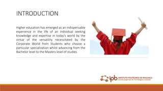 INTRODUCTION
Higher education has emerged as an indispensable
experience in the life of an individual seeking
knowledge and expertise in today’s world by the
virtue of the versatility necessitated by the
Corporate World from Students who choose a
particular specialization whilst advancing from the
Bachelor level to the Masters level of studies.
 
