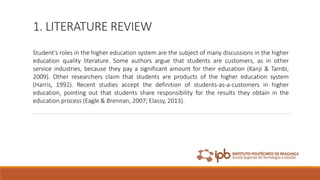 1. LITERATURE REVIEW
Student's roles in the higher education system are the subject of many discussions in the higher
education quality literature. Some authors argue that students are customers, as in other
service industries, because they pay a significant amount for their education (Kanji & Tambi,
2009). Other researchers claim that students are products of the higher education system
(Harris, 1992). Recent studies accept the definition of students-as-a-customers in higher
education, pointing out that students share responsibility for the results they obtain in the
education process (Eagle & Brennan, 2007; Elassy, 2013).
 