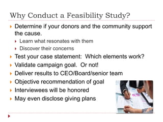 Why Conduct a Feasibility Study?
 Determine if your donors and the community support
the cause.
 Learn what resonates with them
 Discover their concerns
 Test your case statement: Which elements work?
 Validate campaign goal. Or not!
 Deliver results to CEO/Board/senior team
 Objective recommendation of goal
 Interviewees will be honored
 May even disclose giving plans
 
