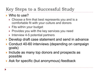 Key Steps to a Successful Study
 Who to use?
 Choose a firm that best represents you and is a
comfortable fit with your culture and donors
 Fits within your budget
 Provides you with the key services you need
 Interview 4-5 potential partners
 Develop draft case statement and send in advance
 Conduct 40-60 interviews (depending on campaign
goals)
 Include as many top donors and prospects as
possible
 Ask for specific (but anonymous) feedback
 