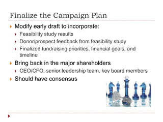 Finalize the Campaign Plan
 Modify early draft to incorporate:
 Feasibility study results
 Donor/prospect feedback from feasibility study
 Finalized fundraising priorities, financial goals, and
timeline
 Bring back in the major shareholders
 CEO/CFO, senior leadership team, key board members
 Should have consensus
 